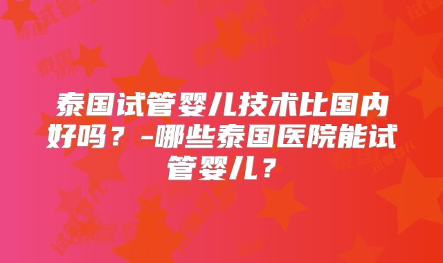 泰国试管婴儿技术比国内好吗?-哪些泰国医院能试管婴儿?