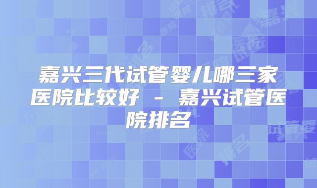 嘉兴三代试管婴儿哪三家医院比较好 - 嘉兴试管医院排名