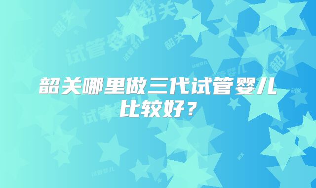 韶关哪里做三代试管婴儿比较好？