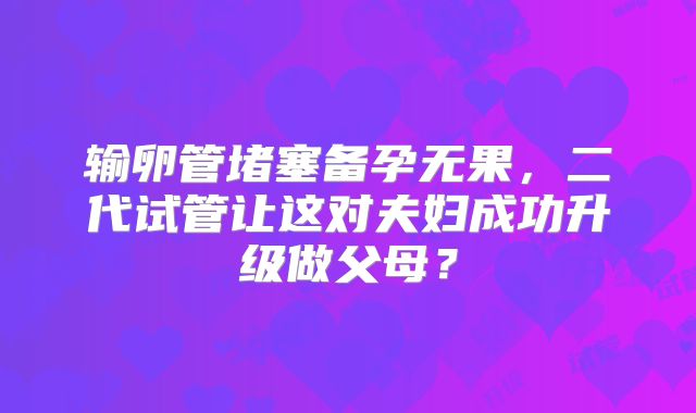 输卵管堵塞备孕无果，二代试管让这对夫妇成功升级做父母？
