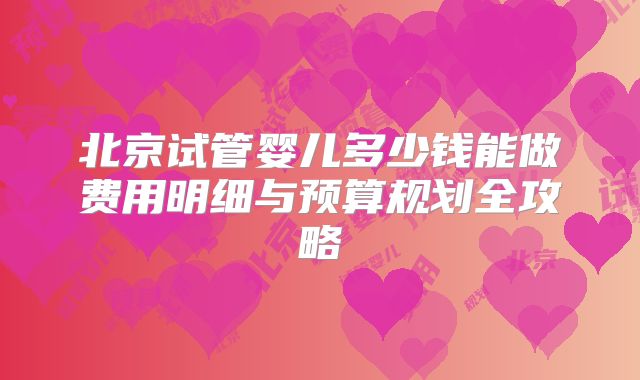 北京试管婴儿多少钱能做费用明细与预算规划全攻略