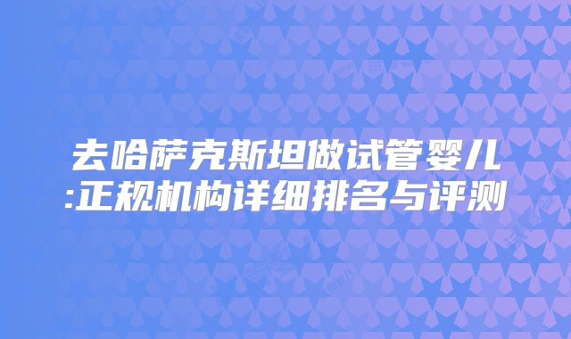 去哈萨克斯坦做试管婴儿:正规机构详细排名与评测