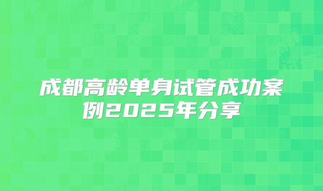 成都高龄单身试管成功案例2025年分享