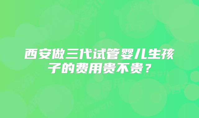 西安做三代试管婴儿生孩子的费用贵不贵？