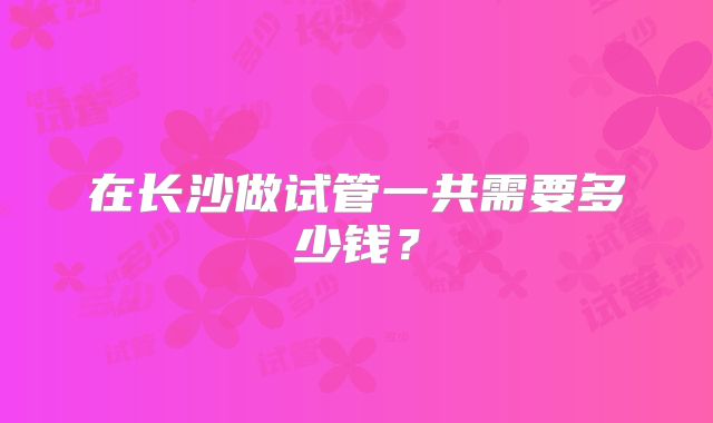在长沙做试管一共需要多少钱？