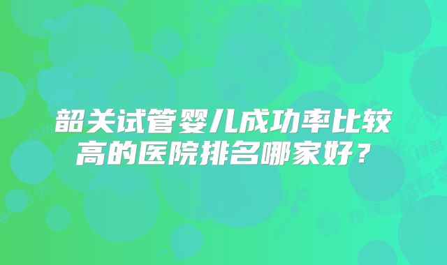 韶关试管婴儿成功率比较高的医院排名哪家好？