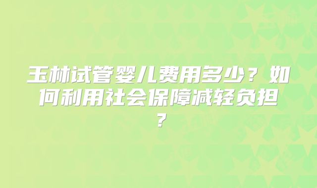 玉林试管婴儿费用多少？如何利用社会保障减轻负担？