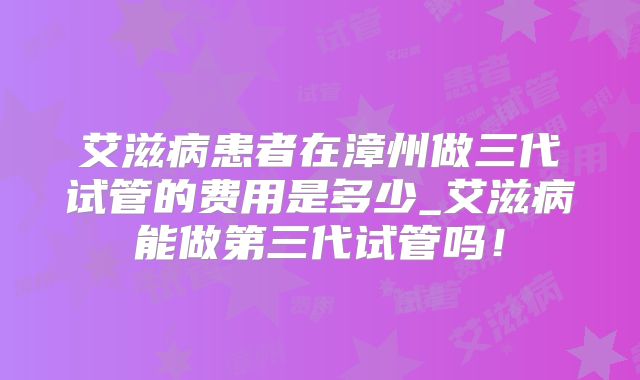 艾滋病患者在漳州做三代试管的费用是多少_艾滋病能做第三代试管吗！