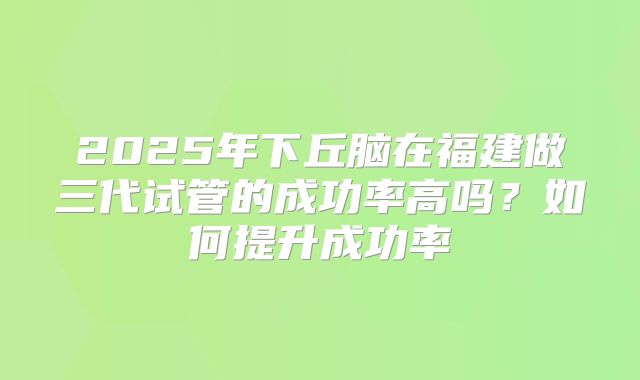 2025年下丘脑在福建做三代试管的成功率高吗？如何提升成功率