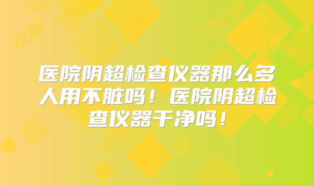 医院阴超检查仪器那么多人用不脏吗！医院阴超检查仪器干净吗！