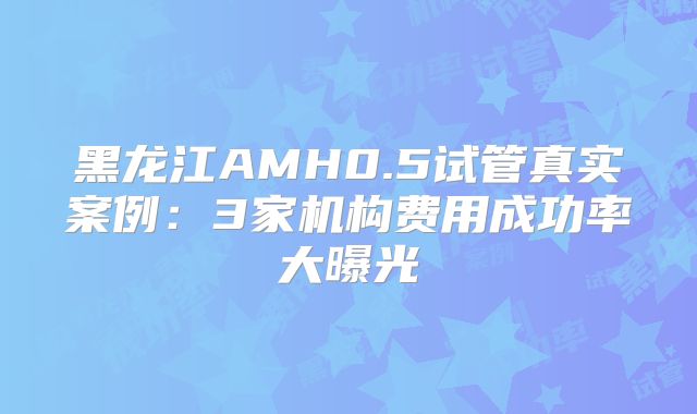 黑龙江AMH0.5试管真实案例：3家机构费用成功率大曝光