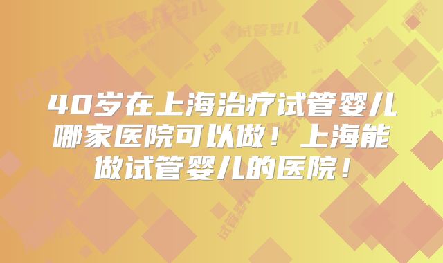 40岁在上海治疗试管婴儿哪家医院可以做！上海能做试管婴儿的医院！