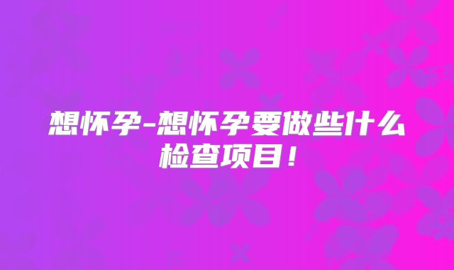 想怀孕-想怀孕要做些什么检查项目！