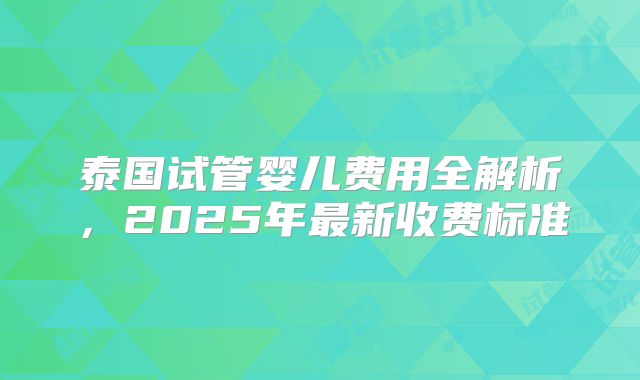 泰国试管婴儿费用全解析，2025年最新收费标准