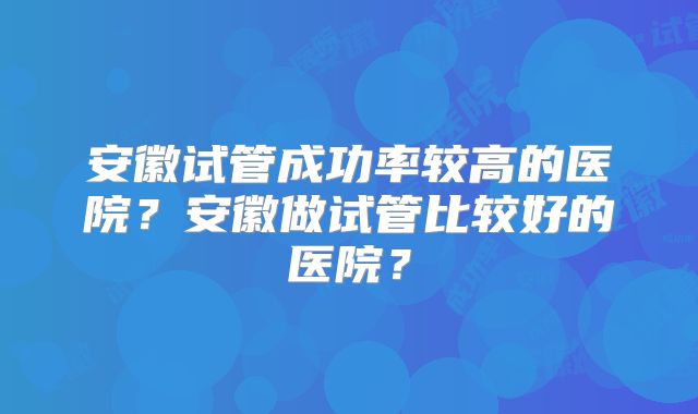 安徽试管成功率较高的医院？安徽做试管比较好的医院？