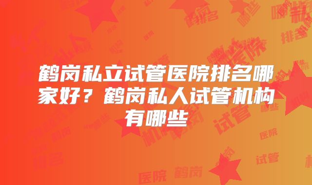 鹤岗私立试管医院排名哪家好？鹤岗私人试管机构有哪些