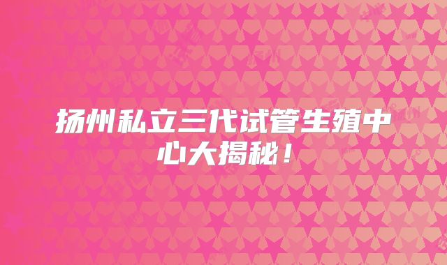 扬州私立三代试管生殖中心大揭秘！