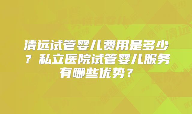 清远试管婴儿费用是多少？私立医院试管婴儿服务有哪些优势？