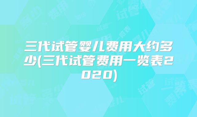 三代试管婴儿费用大约多少(三代试管费用一览表2020)