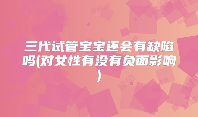 三代试管宝宝还会有缺陷吗(对女性有没有负面影响)