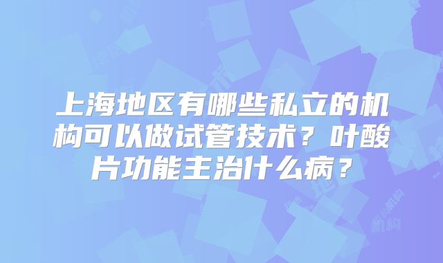 上海地区有哪些私立的机构可以做试管技术？叶酸片功能主治什么病？