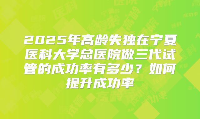 2025年高龄失独在宁夏医科大学总医院做三代试管的成功率有多少？如何提升成功率