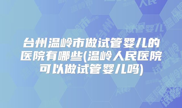 台州温岭市做试管婴儿的医院有哪些(温岭人民医院可以做试管婴儿吗)