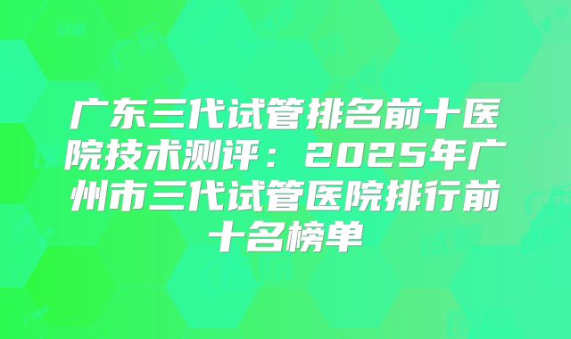 广东三代试管排名前十医院技术测评：2025年广州市三代试管医院排行前十名榜单