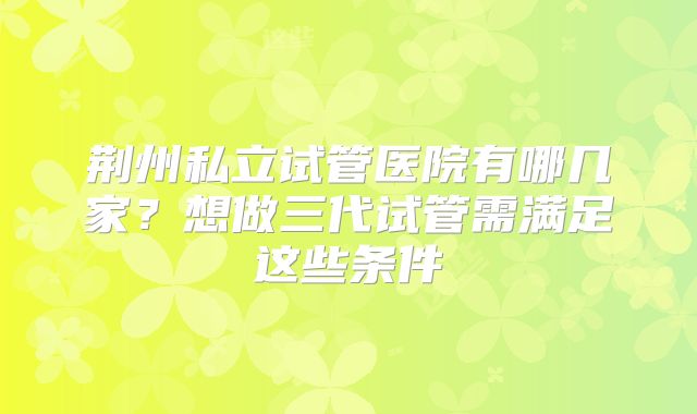 荆州私立试管医院有哪几家？想做三代试管需满足这些条件