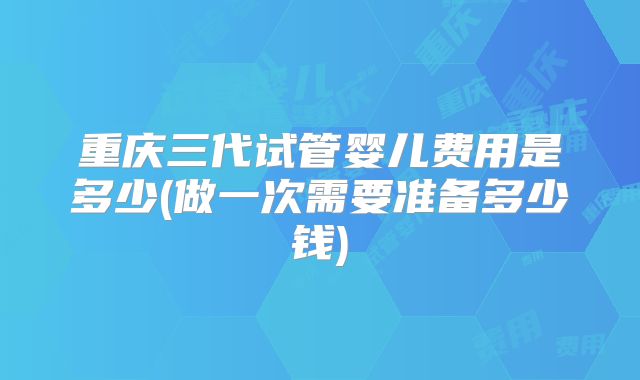 重庆三代试管婴儿费用是多少(做一次需要准备多少钱)