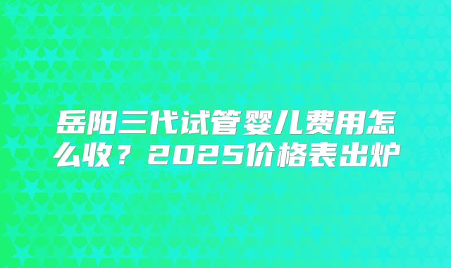 岳阳三代试管婴儿费用怎么收？2025价格表出炉
