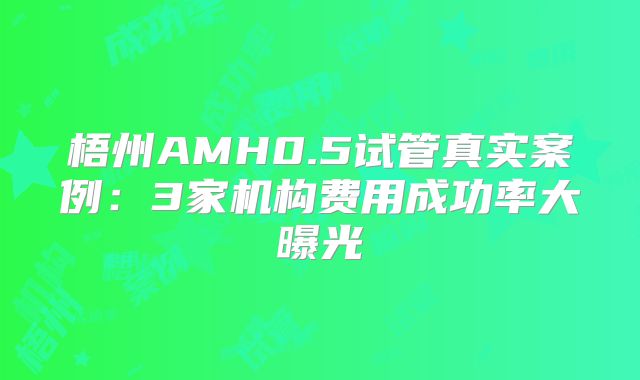 梧州AMH0.5试管真实案例:3家机构费用成功率大曝光