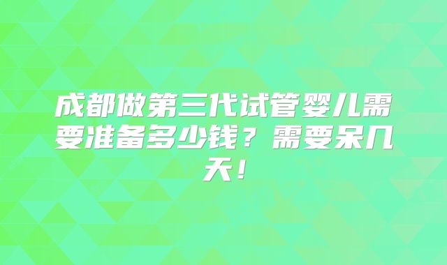 成都做第三代试管婴儿需要准备多少钱？需要呆几天！