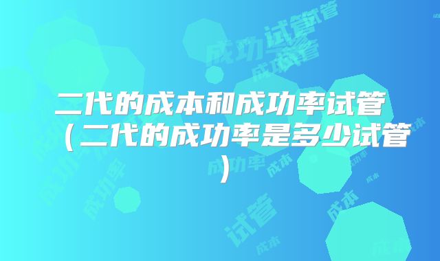 二代的成本和成功率试管（二代的成功率是多少试管）