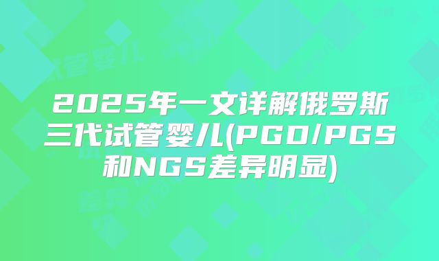 2025年一文详解俄罗斯三代试管婴儿(PGD/PGS和NGS差异明显)