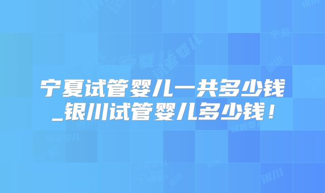 宁夏试管婴儿一共多少钱_银川试管婴儿多少钱！
