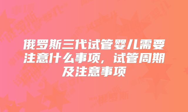 俄罗斯三代试管婴儿需要注意什么事项, 试管周期及注意事项
