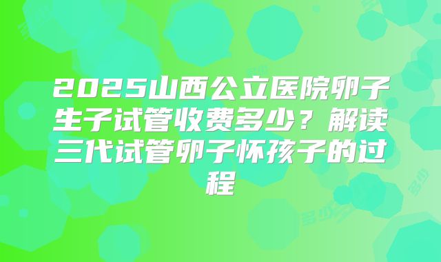 2025山西公立医院卵子生子试管收费多少？解读三代试管卵子怀孩子的过程