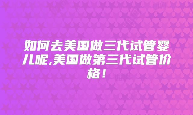 如何去美国做三代试管婴儿呢,美国做第三代试管价格！