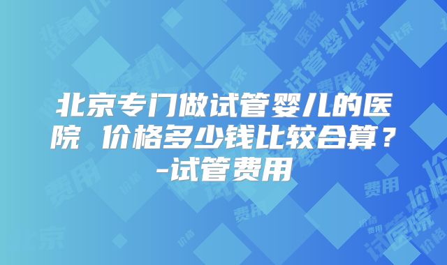 北京专门做试管婴儿的医院 价格多少钱比较合算？-试管费用
