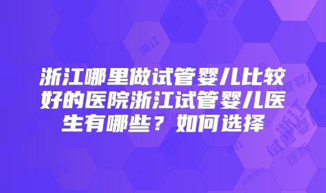 浙江哪里做试管婴儿比较好的医院浙江试管婴儿医生有哪些？如何选择