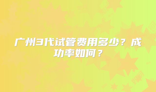 广州3代试管费用多少？成功率如何？