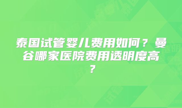 泰国试管婴儿费用如何？曼谷哪家医院费用透明度高？