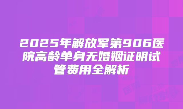 2025年解放军第906医院高龄单身无婚姻证明试管费用全解析