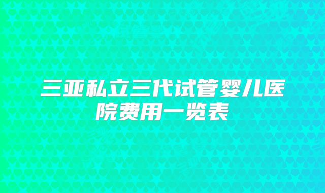 三亚私立三代试管婴儿医院费用一览表