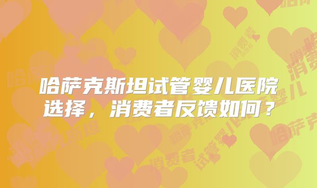 哈萨克斯坦试管婴儿医院选择，消费者反馈如何？