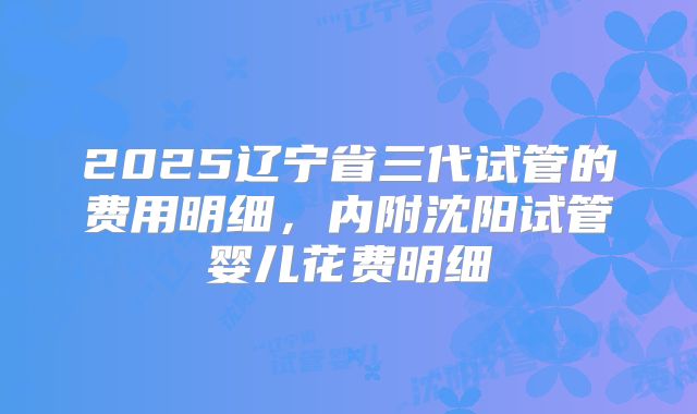 2025辽宁省三代试管的费用明细，内附沈阳试管婴儿花费明细