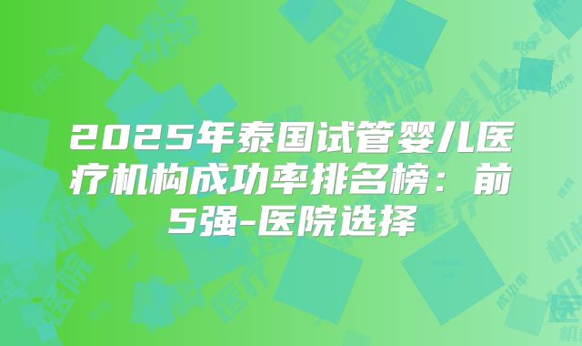 2025年泰国试管婴儿医疗机构成功率排名榜：前5强-医院选择