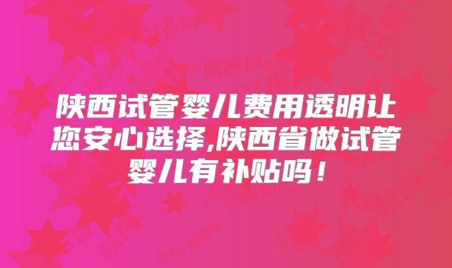 陕西试管婴儿费用透明让您安心选择,陕西省做试管婴儿有补贴吗！