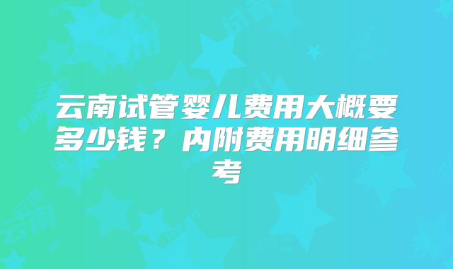 云南试管婴儿费用大概要多少钱？内附费用明细参考